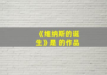 《维纳斯的诞生》是 的作品